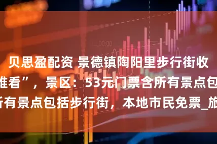 贝思盈配资 景德镇陶阳里步行街收门票被指“吃相难看”，景区：53元门票含所有景点包括步行街，本地市民免票_旅游区_历史