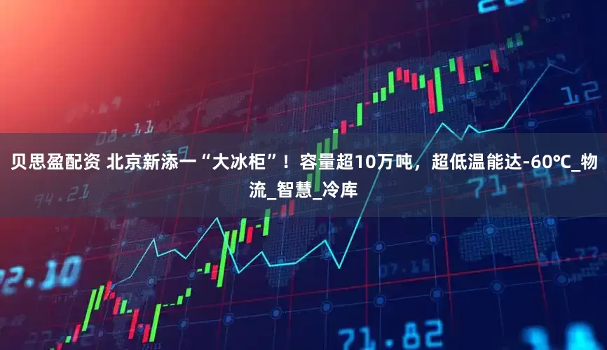 贝思盈配资 北京新添一“大冰柜”！容量超10万吨，超低温能达-60℃_物流_智慧_冷库