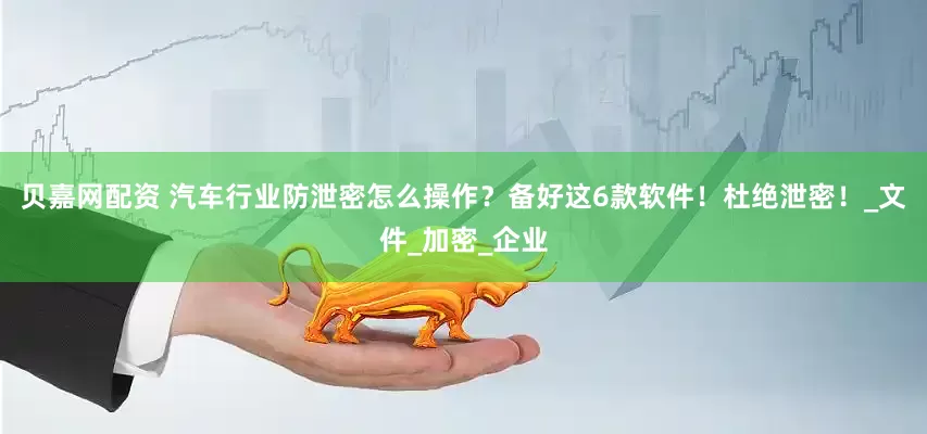 贝嘉网配资 汽车行业防泄密怎么操作？备好这6款软件！杜绝泄密！_文件_加密_企业