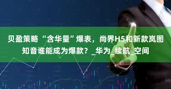 贝盈策略 “含华量”爆表，尚界H5和新款岚图知音谁能成为爆款？_华为_续航_空间