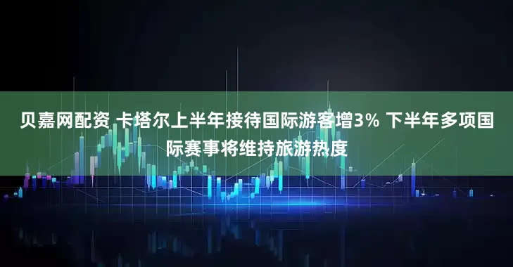 贝嘉网配资 卡塔尔上半年接待国际游客增3% 下半年多项国际赛事将维持旅游热度