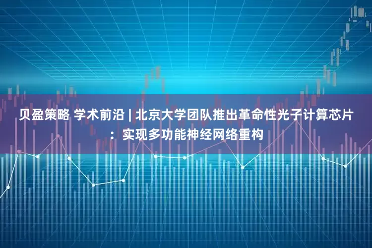 贝盈策略 学术前沿 | 北京大学团队推出革命性光子计算芯片：实现多功能神经网络重构