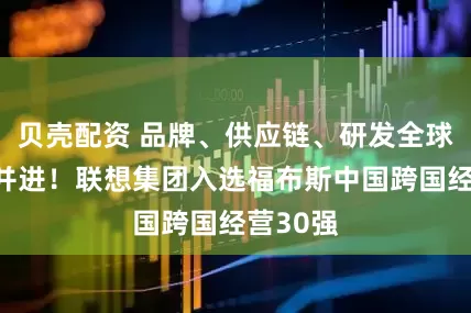 贝壳配资 品牌、供应链、研发全球化协同并进！联想集团入选福布斯中国跨国经营30强