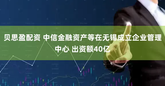 贝思盈配资 中信金融资产等在无锡成立企业管理中心 出资额40亿