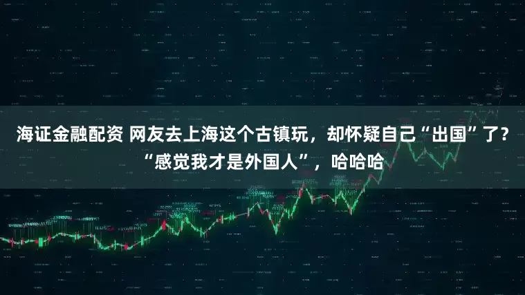 海证金融配资 网友去上海这个古镇玩，却怀疑自己“出国”了？“感觉我才是外国人”，哈哈哈