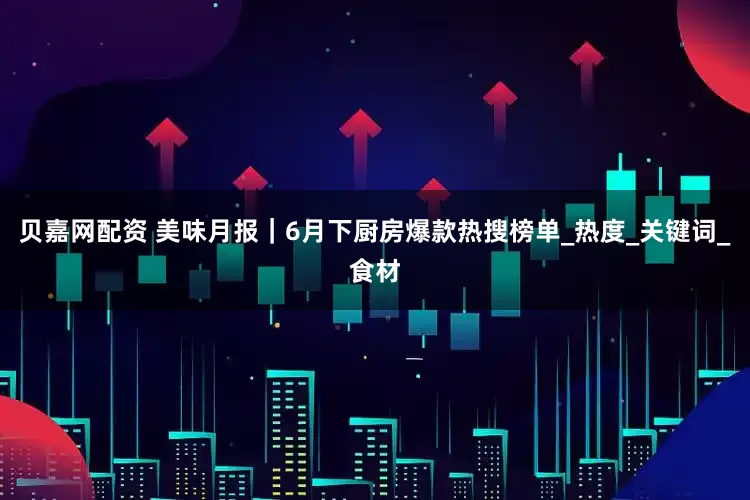 贝嘉网配资 美味月报｜6月下厨房爆款热搜榜单_热度_关键词_食材