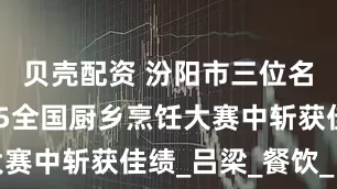 贝壳配资 汾阳市三位名厨在2025全国厨乡烹饪大赛中斩获佳绩_吕梁_餐饮_比赛