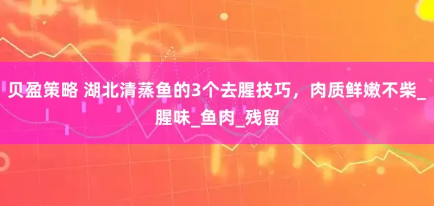 贝盈策略 湖北清蒸鱼的3个去腥技巧，肉质鲜嫩不柴_腥味_鱼肉_残留