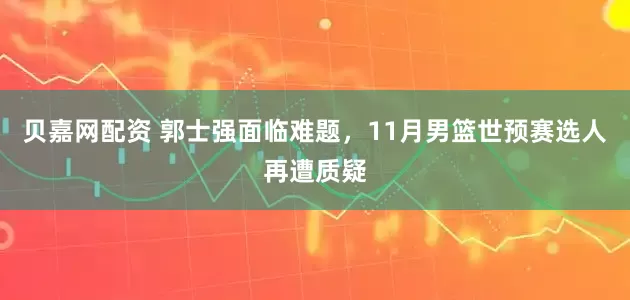 贝嘉网配资 郭士强面临难题，11月男篮世预赛选人再遭质疑