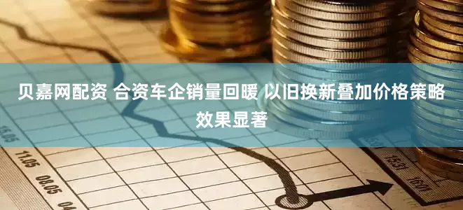 贝嘉网配资 合资车企销量回暖 以旧换新叠加价格策略效果显著