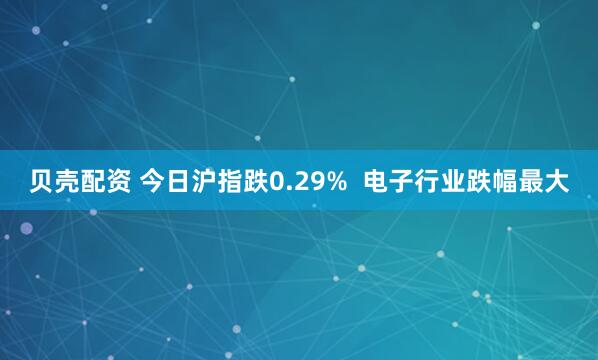 贝壳配资 今日沪指跌0.29%  电子行业跌幅最大