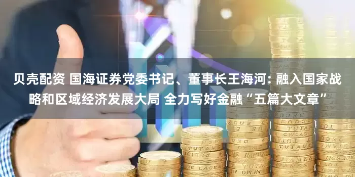 贝壳配资 国海证券党委书记、董事长王海河: 融入国家战略和区域经济发展大局 全力写好金融“五篇大文章”